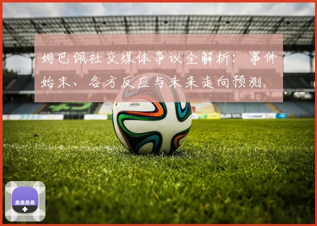 姆巴佩社交媒体争议全解析：事件始末、各方反应与未来走向预测