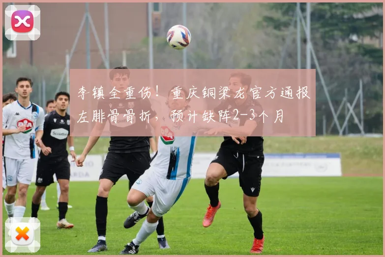 李镇全重伤!重庆铜梁龙官方通报左腓骨骨折,预计缺阵2-3个月