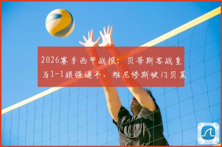 2026赛季西甲战报:贝蒂斯客战皇马1-1顽强逼平,维尼修斯破门贝莱林补时读秒绝平,附全场关键数据与赛后分析