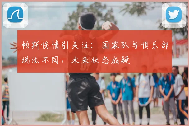 帕斯伤情引关注:国家队与俱乐部说法不同,未来状态成疑