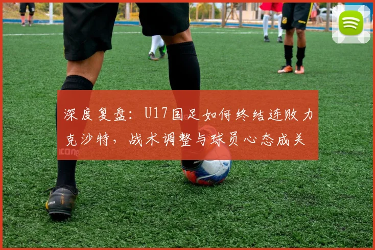 深度复盘:U17国足如何终结连败力克沙特,战术调整与球员心态成关键