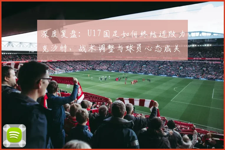 深度复盘：U17国足如何终结连败力克沙特，战术调整与球员心态成关键