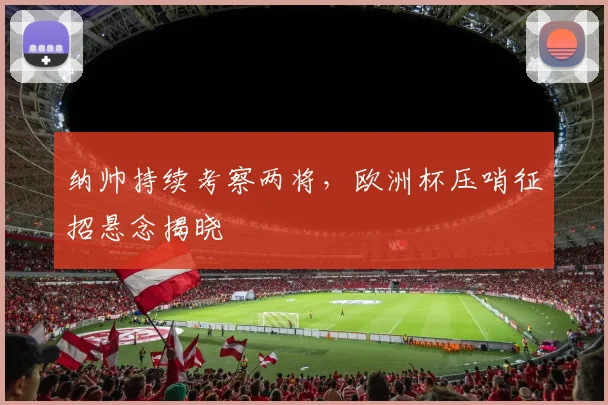 纳帅持续考察两将,欧洲杯压哨征招悬念揭晓
