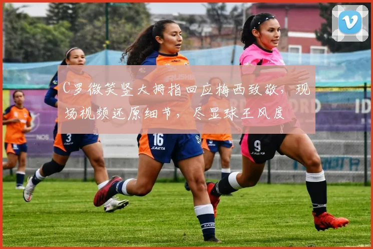 C罗微笑竖大拇指回应梅西致敬,现场视频还原细节,尽显球王风度