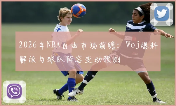 2026年NBA自由市场前瞻：Woj爆料解读与球队阵容变动预测