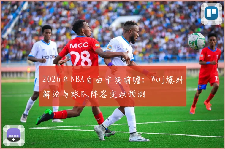 2026年NBA自由市场前瞻:Woj爆料解读与球队阵容变动预测