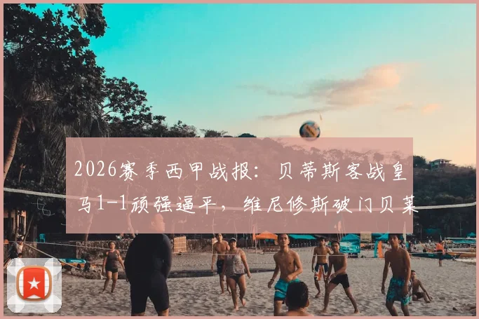 2026赛季西甲战报：贝蒂斯客战皇马1-1顽强逼平，维尼修斯破门贝莱林补时读秒绝平，附全场关键数据与赛后分析