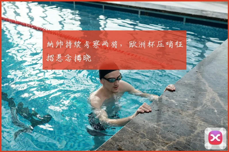 纳帅持续考察两将，欧洲杯压哨征招悬念揭晓